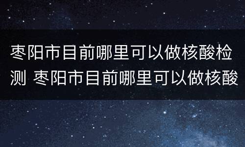枣阳市目前哪里可以做核酸检测 枣阳市目前哪里可以做核酸检测的