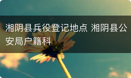 湘阴县兵役登记地点 湘阴县公安局户籍科