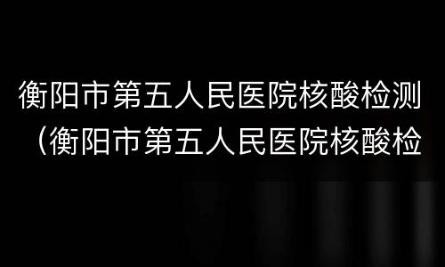 衡阳市第五人民医院核酸检测（衡阳市第五人民医院核酸检测时间表）