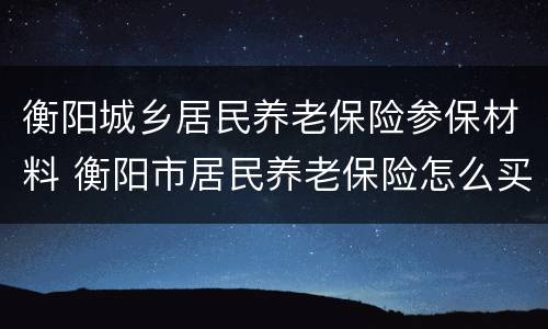 衡阳城乡居民养老保险参保材料 衡阳市居民养老保险怎么买