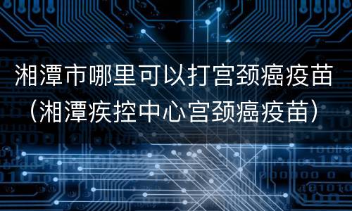 湘潭市哪里可以打宫颈癌疫苗（湘潭疾控中心宫颈癌疫苗）