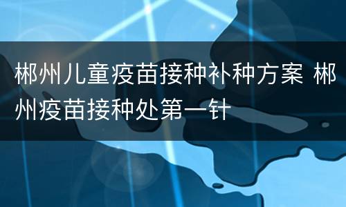 郴州儿童疫苗接种补种方案 郴州疫苗接种处第一针