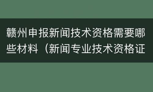 赣州申报新闻技术资格需要哪些材料（新闻专业技术资格证）