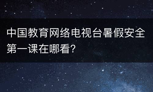 中国教育网络电视台暑假安全第一课在哪看？