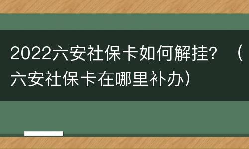 2022六安社保卡如何解挂？（六安社保卡在哪里补办）