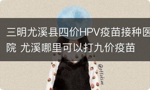三明尤溪县四价HPV疫苗接种医院 尤溪哪里可以打九价疫苗