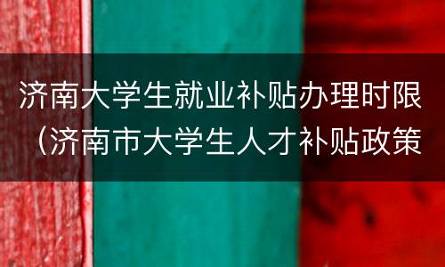 济南大学生就业补贴办理时限（济南市大学生人才补贴政策）