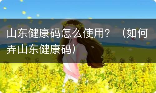 山东健康码怎么使用？（如何弄山东健康码）