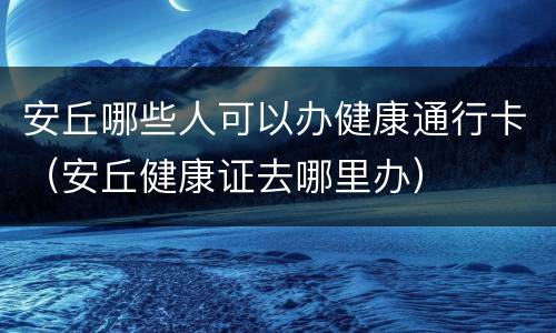 安丘哪些人可以办健康通行卡（安丘健康证去哪里办）