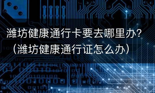 潍坊健康通行卡要去哪里办？（潍坊健康通行证怎么办）