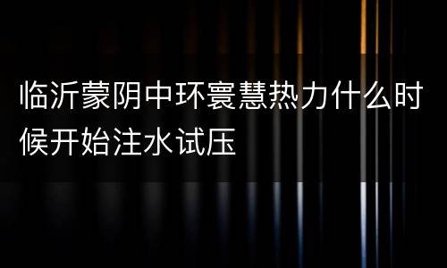 临沂蒙阴中环寰慧热力什么时候开始注水试压