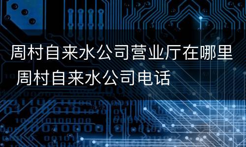 周村自来水公司营业厅在哪里 周村自来水公司电话