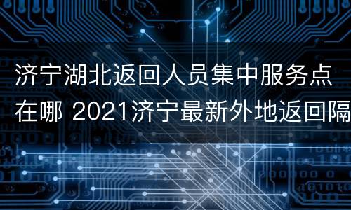 济宁湖北返回人员集中服务点在哪 2021济宁最新外地返回隔离政策