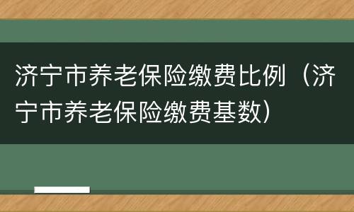 济宁市养老保险缴费比例（济宁市养老保险缴费基数）