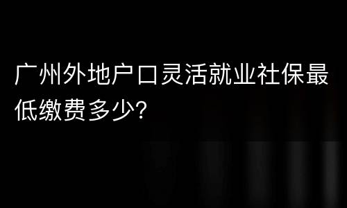 广州外地户口灵活就业社保最低缴费多少？