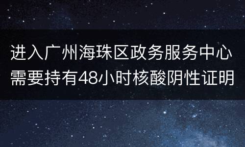进入广州海珠区政务服务中心需要持有48小时核酸阴性证明