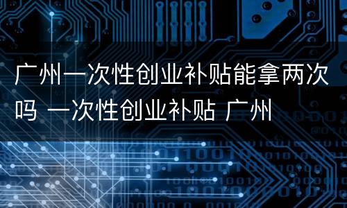 广州一次性创业补贴能拿两次吗 一次性创业补贴 广州