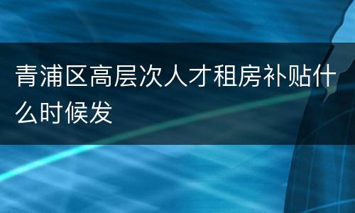 青浦区高层次人才租房补贴什么时候发