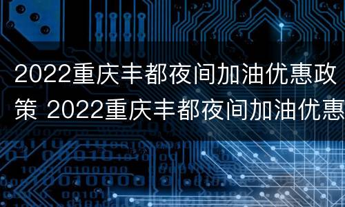 2022重庆丰都夜间加油优惠政策 2022重庆丰都夜间加油优惠政策是什么