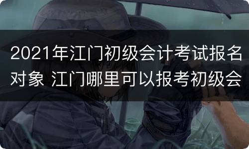 2021年江门初级会计考试报名对象 江门哪里可以报考初级会计证