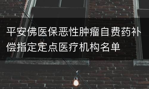 平安佛医保恶性肿瘤自费药补偿指定定点医疗机构名单