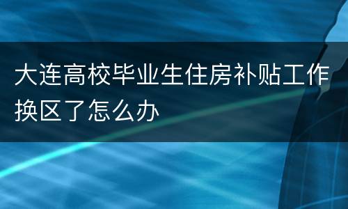 大连高校毕业生住房补贴工作换区了怎么办