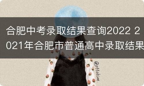 合肥中考录取结果查询2022 2021年合肥市普通高中录取结果查询
