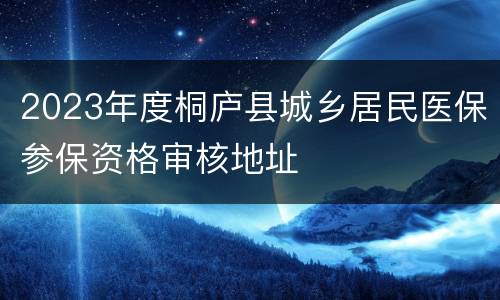 2023年度桐庐县城乡居民医保参保资格审核地址