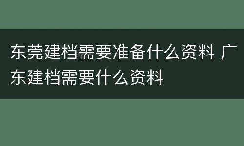 东莞建档需要准备什么资料 广东建档需要什么资料