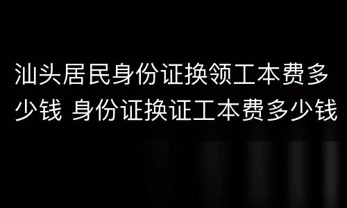 汕头居民身份证换领工本费多少钱 身份证换证工本费多少钱