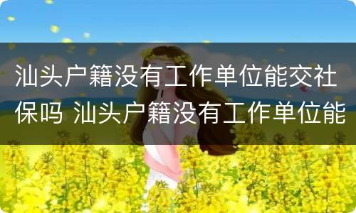 汕头户籍没有工作单位能交社保吗 汕头户籍没有工作单位能交社保吗