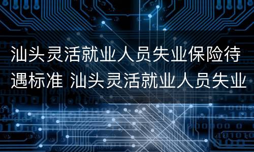 汕头灵活就业人员失业保险待遇标准 汕头灵活就业人员失业保险待遇标准表