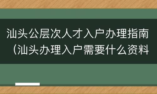 汕头公层次人才入户办理指南（汕头办理入户需要什么资料）