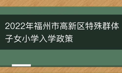 2022年福州市高新区特殊群体子女小学入学政策