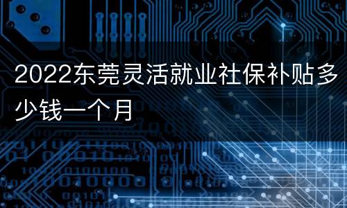 2022东莞灵活就业社保补贴多少钱一个月