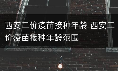 西安二价疫苗接种年龄 西安二价疫苗接种年龄范围