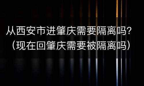 从西安市进肇庆需要隔离吗？（现在回肇庆需要被隔离吗）
