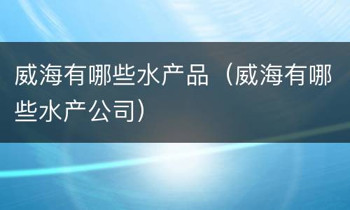 威海有哪些水产品（威海有哪些水产公司）