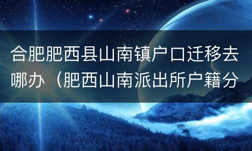 合肥肥西县山南镇户口迁移去哪办（肥西山南派出所户籍分户办理）