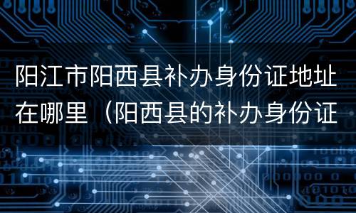阳江市阳西县补办身份证地址在哪里（阳西县的补办身份证去哪里）
