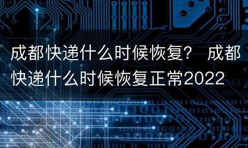 成都快递什么时候恢复？ 成都快递什么时候恢复正常2022