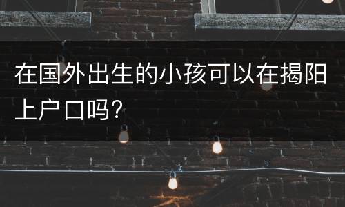 在国外出生的小孩可以在揭阳上户口吗?