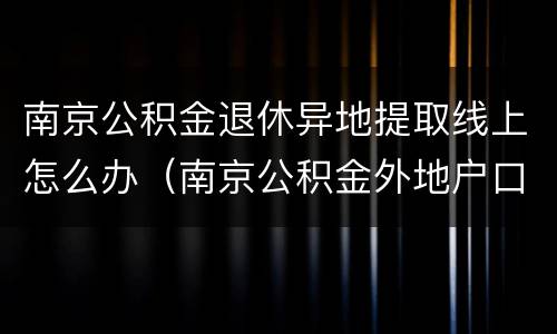南京公积金退休异地提取线上怎么办（南京公积金外地户口离职提取）