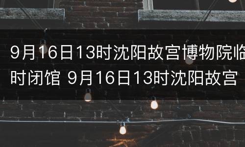 9月16日13时沈阳故宫博物院临时闭馆 9月16日13时沈阳故宫博物院临时闭馆吗