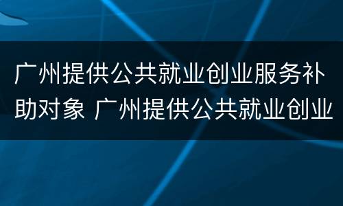 广州提供公共就业创业服务补助对象 广州提供公共就业创业服务补助对象是什么
