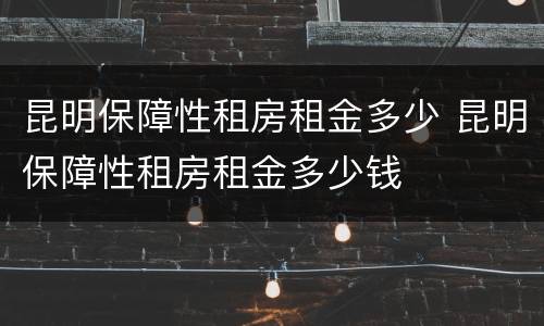 昆明保障性租房租金多少 昆明保障性租房租金多少钱