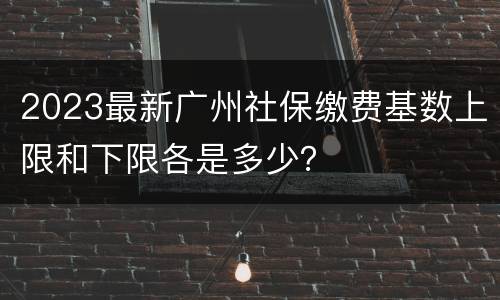 2023最新广州社保缴费基数上限和下限各是多少？