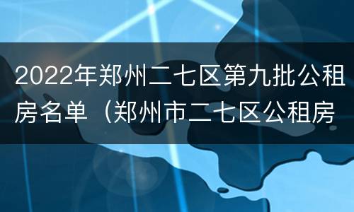 2022年郑州二七区第九批公租房名单（郑州市二七区公租房最新政策）