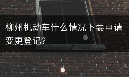 柳州机动车什么情况下要申请变更登记？