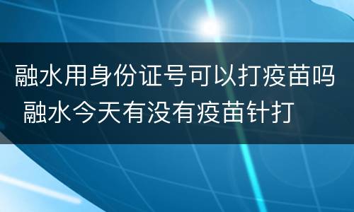 融水用身份证号可以打疫苗吗 融水今天有没有疫苗针打